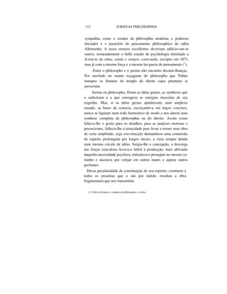 112 JURISTAS PHILOSOPHOS
sympathia, como o creador da philosophia moderna, o poderoso
iniciador e o paracleto do pensamento philosophico da sabia
Allemanha. A esses ensaios excellentes deveriam addicio-nar-se
outros, nomeadamente o bello estudo de psychologia intitulado a
Sciencia da alma, ainda e sempre contestada, escripto em 1871,
mas já com a mesma força e a mesma lar-gueza de pensamento (1
).
Entre o philosopho e o jurista não encontro dissimi-lhanças.
Foi enrolado no manto roçagante do philosopho que Tobias
transpoz os limiares do templo do direito cujos penetraes ia
perscrutar.
Jurista ou philosopho, fôram as idéas geraes, as syntheses que
o seduziram e a que consagrou as energias masculas de seu
engenho. Mas, si as idéas geraes apanhavam, num amplexo
ousado, as bases da sciencia, escorçando-a em traços concisos,
nunca se ligáram num todo harmonico de modo a nos darem uma
synthese completa da philosophia ou do direito. Assim como
faltava-lhe o gosto para os detalhes, para as analyses morosas e
percucicntes, fallecia-lhe a tenacidade para levar a termo uma obra
de certa amplitude, cuja con-strucção demandasse uma contensão
de espirito prolongada por longos mezes, a vista sempre detida
num mesmo circulo de idéas. Surgia-lhe a concepção, a descarga
das forças crea-doras levava-o febril á producção, mais alliviado
daquella necessidade psychica, enfastiava-o proseguir no mesmo ca-
minho e anceiava por velejar em outros mares e aspirar outros
perfumes.
Dessa peculiaridade da constituição de seu espirito, commum a
todos os ensaístas que o são por indole, resultou a obra
fragmentaria que nos transmittiu.
(1) Vide os Ensaios e estudos de philosophia e critica.
 