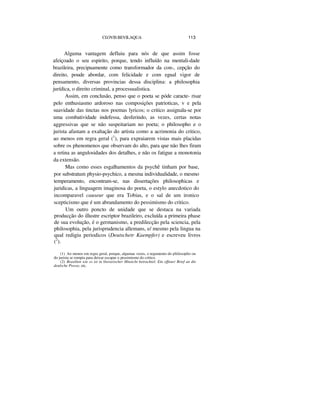 CI.OVIS BEVILAQUA 113
Alguma vantagem defluiu para nós de que assim fosse
afeiçoado o seu espirito, porque, tendo influído na mentali-dade
brazileira, precipuamente como transformador da con-, cepção do
direito, poude abordar, com felicidade e com egual vigor de
pensamento, diversas provincias dessa disciplina: a philosophia
jurídica, o direito criminal, a processualistica.
Assim, em conclusão, penso que o poeta se póde caracte- risar
pelo enthusiasmo ardoroso nas composições patrioticas, v e pela
suavidade das tinctas nos poemas lyricos; o critico assignala-se por
uma combatividade indefessa, desferindo, as vezes, certas notas
aggressivas que se não suspeitariam no poeta; o philosopho e o
jurista afastam a exaltação do artista como a acrimonia do critico,
ao menos em regra geral (1
), para expraiarem vistas mais placidas
sobre os phenomenos que observam do alto, para que não lhes firam
a retina as angulosidades dos detalhes, e não os fatigue a monotonia
da extensão.
Mas como esses esgalhamentos da psychê tinham por base,
por substratum physio-psychico, a mesma individualidade, o mesmo
temperamento, encontram-se, nas dissertações philosophicas e
juridicas, a linguagem imaginosa do poeta, o estylo anecdotico do
incomparavel causeur que era Tobias, e o sal de um ironico
scepticismo que é um abrandamento do pessimismo do critico.
Um outro poncto de unidade que se destaca na variada
producção do illustre escriptor brazileiro, excluída a primeira phase
de sua evolução, é o germanismo, a predilecção pela sciencia, pela
philosophia, pela jurisprudencia allemans, e/ mesmo pela lingua na
qual redigiu periodicos (Deutschetr Kaempfer) e escreveu livros
(2
).
(1) Ao menos em regra geral, porque, algumas vezes, o tegumento do pliilosoplio ou
do jurista se rompia para deixar escapar o pessimismo do critico.
(2) Brasilien wie es ist in literarischer Hinsicht betrachtel; Ein offener Brief an die
deulsche Presse, etc.
 