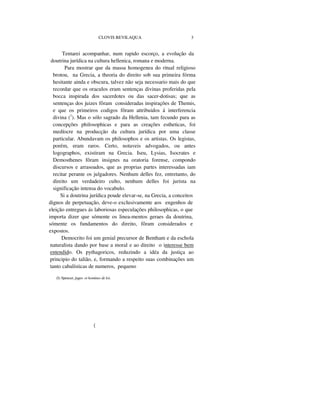 CLOVIS BEVILAQUA 3
Tentarei acompanhar, num rapido escorço, a evolução da
doutrina jurídica na cultura hellenica, romana e moderna.
Para mostrar que da massa homogenea do ritual religioso
brotou, na Grecia, a theoria do direito sob sua primeira fórma
hesitante ainda e obscura, talvez não seja necessario mais do que
recordar que os oraculos eram sentenças divinas proferidas pela
bocca inspirada dos sacerdotes ou das sacer-dotisas; que as
sentenças dos juizes fôram consideradas inspirações de Themis,
e que os primeiros codigos fôram attribuidos á interferencia
divina (1
). Mas o sólo sagrado da Hellenia, tam fecundo para as
concepções philosophicas e para as creações estheticas, foi
medíocre na producção da cultura jurídica por uma classe
particular. Abundavam os philosophos e os artistas. Os legistas,
porém, eram raros. Certo, notaveis advogados, ou antes
logographos, existiram na Grecia. Iseu, Lysias, Isocrates e
Demosthenes fôram insignes na oratoria forense, compondo
discursos e arrasoados, que as proprias partes interessadas iam
recitar perante os julgadores. Nenhum delles fez, entretanto, do
direito um verdadeiro culto, nenhum delles foi jurista na
significação intensa do vocabulo.
Si a doutrina jurídica poude elevar-se, na Grecia, a conceitos
dignos de perpetuação, deve-o exclusivamente aos engenhos de
eleição entregues ás laboriosas especulações philosophicas, o que
importa dizer que sómente os linea-mentos geraes da doutrina,
sómente os fundamentos do direito, fôram considerados e
expostos.
Democrito foi um genial precursor de Bentham e da eschola
naturalista dando por base a moral e ao direito o interesse bem
entendido. Os pythagoricos, reduzindo a idéa da justiça ao
principio do talião, e, formando a respeito suas combinações um
tanto cabalísticas de numeros, pequeno
(I) Spencer, juges et homines de loi.
(
 