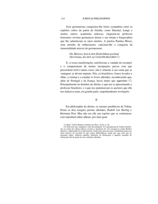 114 JURISTAS PHILOSOPHOS
Esse germanismo conquistou-lhe fortes sympathias entre os
espíritos cultos da patria de Goethe, como Haeckel, Lange e
muitos outros; academias tedescas, elegeram-no professor
honorario; revistas germanicas deram o seu retrato e biogra-phias
que lhe salientavam os raros meritos. A poetisa Paulina Moser,
num arroubo de enthusiasmo, vaticinou-lhe a conquista da
immortalidade atravez do germanismo:
Du, Menezes, hast in dem Deulschthum geschaut
Den Genius, der dich zur Unslerblichkeit führt (1
).
E, si essas manifestações satisfizeram a vaidade do escriptor
e o compensáram de muitas increpações parvas com que
procuráram feril-o tantas vezes, não é sómente á sua conta que as
vantagens se devem imputar. Nós, os brazileiros, fomos levados a
olhar, a estimar e a estudar os livros allemães, reconhecendo que,
além de Portugal e da França, havia muito que apprender (2
).
Principalmente no domínio do direito, o que nos ia apresentando o
professor brazileiro, e o que nos patenteavam os auctores que elle
nos indicava eram, em grande parte, surprehendentes revelações.
II
Em philosophía do direito, os mestres predilectos de Tobias
fôram os dois insignes juristas allemães, Rudolf von Jhering e
Hermann Post. Mas não era elle um espirito que se contentasse
com reproduzir idéas alheias, por mais gran-
(1) Afina", Sylvio Romero, prologo aos Dias e noites, p. 30.
(2) Tudo tem suas vantagens e suas desvantagens. Si o germanismo de Tobias chofrou-
nos ao centro da cultura tedesca, tivemos o desprazer de vel-o insurgir-se contra Herbert
Spencer, o philosopho do evolucionismo. Tenho para mim que mais contribuíram para esse
facto motivos de occasião do que razões philosophicas, ainda que seja certo que ao
pensador inglez. fallecem aquellas subtilezas de dintincções e aquellas ousadias de
abstracção tam do gosto de seus confrades allemães.
 