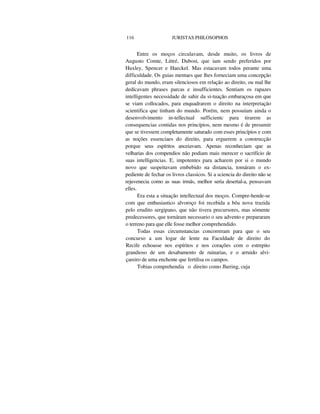 116 JURISTAS PHILOSOPHOS
Entre os moços circulavam, desde muito, os livros de
Augusto Comte, Littré, Dubost, que iam sendo preferidos por
Huxley, Spencer e Haeckel. Mas estacavam todos perante uma
difficuldade. Os guias mentaes que lhes forneciam uma concepção
geral do mundo, eram silenciosos em relação ao direito, ou mal lhe
dedicavam phrases parcas e insufficientes. Sentiam os rapazes
intelligentes necessidade de sahir da si-tuação embaraçosa em que
se viam collocados, para enquadrarem o direito na interpretação
scientifica que tinham do mundo. Porém, nem possuíam ainda o
desenvolvimento in-tellectual sufficientc para tirarem as
consequencias contidas nos princípios, nem mesmo é de presumir
que se tivessem completamente saturado com esses princípios e com
as noções essenciaes do direito, para erguerem a construcção
porque seus espíritos anceiavam. Apenas reconheciam que as
velharias dos compendios não podiam mais merecer o sacrifício de
suas intelligencias. E, impotentes para acharem por si o mundo
novo que suspeitavam embebido na distancia, tomáram o ex-
pediente de fechar os livros classicos. Si a sciencia do direito não se
rejuvenecia como as suas irmãs, melhor seria desertal-a, pensavam
elles.
Era esta a situação intellectual dos moços. Compre-hende-se
com que enthusiastico alvoroço foi recebida a bôa nova trazida
pelo erudito sergipano, que não tivera precursores, mas sómente
predecessores, que tornáram necessario o seu advento e prepararam
o terreno para que elle fosse melhor comprehendido.
Todas essas circumstancias concorreram para que o seu
concurso a um logar de lente na Faculdade de direito do
Recife echoasse nos espíritos e nos corações com o estrepito
grandioso de um desabamento de ruinarias, e o arruido alvi-
çareiro de uma enchente que fertilisa os campos.
Tobias comprehendia o direito como Jhering, cuja
 