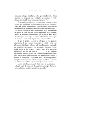 CLOVIS BEVILAQUA 117
conhecida definição modificou, nol-a apresentando sob a fórma
seguinte: «o conjuncto das condições existenciaes e evolu-
cionaes da sociedade coactivamente assegurados» (1
).
O accrescimo do adjectivo—evolucionaes, tem pouco valor,
porque se o póde julgar incluido na expressão Lebens-bedingung
usada pelo insigne jurista allemão. Já não é assim a suppressão do
complemento do participio asseguradas— « pelo poder publico ».
Para Jhering, o direito se devia manifestar em acção atravez sempre
do systema de forças coactivas sociaes organisadas, isto é, do poder
publico. O jurista bra-zileiro entendia que a coacção podia provir
de outro organi, como o pae na familia, o director em um collegio,
etc, sem que a norma imposta perdesse o caracter jurídico.
O que é, porém, essencial e sobrepuja a essa pequena
divergencia, é que ambos consideram o direito como um
phenomeno teleologico, utilisado pela sociedade para a reali-sação
das condições necessarias á sua existencia. Entretanto Tobias
soube dizel-o a seu modo, e, o que é mais, teve a respeito
observações que lhe são proprias. « No immenso
mechanismo humano, escreve elle, o direito figura tambem como
uma das peças de torcer e ageitar, em proveito da sociedade, o
homem da natureza» (2
). É por meio dessa e de outras poderosas
disciplinas sociaes que a sociedade consegue estabelecer a harmonia
dos interesses individuaes, a coexistencia pacifica dos homens.
Assim considerado, o direito é um meio de seleccionar, é a
selecção legal. Si o conceito da lucta introduzido por Jhering na
jurisprudencia se mostrára fecundo, devia ser não
9
 