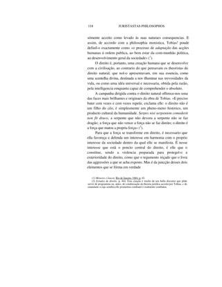 118 JURISTASTAS PHILOSOPHOS
sómente acceito como levado ás suas naturaes consequencias. E
assim, de accordo com a philosophia monistica, Tobias! poude
defiuil-o exactamente como «o processo de adaptação das acções
humanas á ordem publica, ao bem estar da com-munhão politica,
ao desenvolvimento geral da sociedade» (1
).
O direito é, portanto, uma creação humana que se desenvolve
com a civilisação, ao contrario do que pensavam os theoristas do
direito natural, que nol-o apresentavam, em sua essencia, como
uma scentelha divina, destinada a nos illuminar nas trevosidades da
vida, ou como uma idéa universal e necessaria, obtida pela razão,
pela intelligencia emquanto capaz de comprehender o absoluto.
A campanha dirigida contra o direito natural offerece-nos uma
das faces mais brilhantes e originaes da obra de Tobias. «E preciso
bater cem vezes e cem vezes repetir, exclama elle: o direito não é
um filho do céo, é simplesmente um pheno-meno historico, um
producto cultural da humanidade. Serpes nisi serpentem comederit
non fit draco, a serpente que não devora a serpente não se faz
dragão; a força que não vence a força não se faz direito; o direito é
a força que matou a propria força» (2
).
Para que a força se transforme em direito, é necessario que
ella favoreça e defenda um interesse em harmonia com o proprio
interesse da sociedade dentro da qual elle se manifesta. É nesse
interesse que está o poncto central do direito, é elle que o
constitue, sendo a violencia preparada para protegel-o a
exterioridade do direito, como que o tegumento iriçado que o livra
das aggressões a que se acha exposto. Mas é da juncção desses dois
elementos que se fórma em verdade
(1) Menores e loucos, Rio de Janeiro, 1884, p. 43.
(2) Estudos de direito, p, 444. Esta citação é trecho de um bello discurso que pôde
servir de programma ou, antes, de condensação da theoria jurídica acceita por Tobias, c de
estandarte a cuja sombra elle prometteu combater e realmente combateu.
 