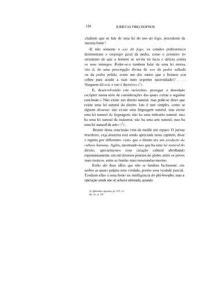 120 JURISTAS PHILOSOPHOS
cludente que se fale de uma lei do uso do fogo, procedente da
mesma fonte?
«E não sómente o uso do fogo; os estudos prehistoricos
demonstram o emprego geral da pedra, como o primeiro in-
strumento de que o homem se serviu na lucta e defeza contra
os seus inimigos. Poder-se-á tambem falar de uma lei eterna,
isto é, de uma prescripção divina do uso da pedra talhada
ou da pedra polida, como um dos meios que o homem con
cebeu para acudir a suas mais urgentes necessidades? . . .
Ninguem dil-o-á, e isto é decisivo» (1
).
E, desenvolvendo este raciocínio, prosegue o denodado
cscriptor numa série de considerações das quaes extráe a seguinte
conclusão:« Não existe um direito natural, mas pode-se dizer que
existe uma lei natural do direito. Isto é tam simples, como se
alguem dissesse: não existe uma linguagem natural, mas existe
uma lei natural da linguagem; não ha uma industria natural, mas
ha uma lei natural da industria; não ha uma arte natural, mas ha
uma lei natural da arte» (2
).
Deante desta conclusão vem de molde um reparo. O jurista
brazileiro, cuja doutrina está sendo apreciada neste capitulo, disse
e repetiu por differentes vezes que o direito era um producto da
cultura humana. Agóra, mostrando-nos que ha uma lei natural do
direito, apresenta-nos essa creação cultural abrolhando
espontaneamente, em mil diversos ponctos do globo, entre os povos
mais rusticos, entre as hordas mais miserandas mesmo.
Estão ahi duas idéas que não se fundem facilmente, em
ambas as quaes palpita uma verdade, porém uma verdade parcial.
Tendiam ellas a uma fusão na intelligencia do phi-losopho, mas a
operação ainda não se achava ultimada, quando
(1) Questões vigentes, p« 127. (2)
Op. cit., p. 129.
 