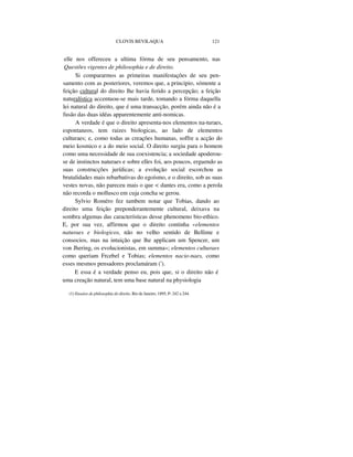 CLOVIS BEVILAQUA 121
elle nos offereceu a ultima fórma de seu pensamento, nas
Questões vigentes de philosophia e de direito.
Si compararmos as primeiras manifestações de seu pen-
samento com as posteriores, veremos que, a principio, sómente a
feição cultural do direito lhe havia ferido a percepção; a feição
naturalística accentuou-se mais tarde, tomando a fórma daquella
lei natural do direito, que é uma transacção, porém ainda não é a
fusão das duas idéas apparentemente anti-nomicas.
A verdade é que o direito apresenta-nos elementos na-turaes,
espontaneos, tem raizes biologicas, ao lado de elementos
culturaes; e, como todas as creações humanas, soffre a acção do
meio kosmico e a do meio social. O direito surgiu para o homem
como uma necessidade de sua coexistencia; a sociedade apoderou-
se de instinctos naturaes e sobre elles foi, aos poucos, erguendo as
suas construcções jurídicas; a evolução social escorchou as
brutalidades mais rebarbativas do egoísmo, e o direito, sob as suas
vestes novas, não pareceu mais o que < dantes era, como a perola
não recorda o mollusco em cuja concha se gerou.
Sylvio Roméro fez tambem notar que Tobias, dando ao
direito uma feição preponderantemente cultural, deixava na
sombra algumas das características desse phenomeno bio-ethico.
E, por sua vez, affirmou que o direito continha «elementos
naturaes e biologicos, não no velho sentido de Bellime e
consocios, mas na intuição que lhe applicam um Spencer, um
von Jhering, os evolucionistas, em summa»; elementos culturaes
como queriam Frcebel e Tobias; elementos nacio-naes, como
esses mesmos pensadores proclamáram (').
E essa é a verdade penso eu, pois que, si o direito não é
uma creação natural, tem uma base natural na physiologia
(1) Ensaios de philosophia do direito. Rio de Janeiro, 1895, P- 242 a 244.
 