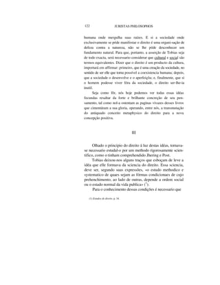 122 JURISTAS PHILOSOPHOS
humana onde mergulha suas raízes. E si a sociedade onde
exclusivamente se póde manifestar o direito é uma organi-sação de
defeza contra a natureza, não se lhe póde desconhecer um
fundamento natural. Para que, portanto, a asserção de Tobias seja
de todo exacta, será necessario considerar que cultural e social são
termos equivalentes. Dizer que o direito é um producto da cultura,
importará em affirmar: primeiro, que é uma creação da sociedade, no
sentido de ser elle que torna possível a coexistencia humana; depois,
que a sociedade o desenvolve e o aperfeiçôa; e, finalmente, que si
o homem podesse viver fóra da sociedade, o direito ser-lhe-ia
inutil.
Seja como fôr, nós hoje podemos ver todas essas idéas
fecundas resaltar da forte e brilhante concreção de seu pen-
samento, tal como nol-a ostentam as paginas vivazes desses livros
que cimentáram a sua gloria, operando, entre nós, a transmutação
do antiquado conceito metaphysico do direito para a nova
concepção positiva.
III
Olhado o principio do direito á luz destas idéas, tornava-
se necessario estudal-o por um methodo rigorosamente scien-
tifico, como o tinham comprehendido Jhering e Post.
Tobias deixou-nos alguns traços que esboçam de leve a
idéa que elle formava da sciencia do direito. Essa sciencia,
deve ser, segundo suas expressões, «o estudo methodico e
systematico de quaes sejam as fórmas condicionaes de cujo
prehenchimento, ao lado de outras, depende a ordem social
ou o estado normal da vida publica» (1
).
Para o conhecimento dessas condições é necessario que
(1) Estudos de direito, p. 34.
 