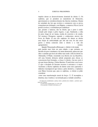 4 JURISTAS PHILOSOPHOS
impulso deram ao desenvolvimento doutrinal do direito ('). Os
sophistas, que se prendem ao naturalismo de Democrito,
aproximaram-se consideravelmente das theorias modernas. Deante
da variedade das leis que revelava o commercio com os povos,
começáram por distinguir, com Hippias, a natureza (Physis) da lei
positiva (nomos), e termináram por estabelecer
que, perante a natureza, não ha direito, que o justo é condi-
cionado pelo tempo e pelos logares, e que, finalmente, a idéa
do justo, longe de ser innata, resulta do exercício e do estudo.
Tal ensinava Protagoras segundo o conhecemos atravez dos
livros de Platão. O erro dos sophistas foi darem ao direito
uma feição de artificialidade que elle não tem, foi não enxer
garem a intima connexão entre o direito e a vida dos
agrupamentos sociaes.
Quando Thrasymacho affirma que o « direito é a lei creada
pelo partido mais forte em uma cidade» e que, portanto, as
decisões do povo constituem a lei numa democracia, parece-nos que
abre o caminho que havia de trilhar mais tarde a idéa do direito na
Allemanha. E Platão, resumindo essa theoria em sua Republica,
sob uma formula abstracta adrede preparada para chocar as
consciencias bem formadas—a força é o direito—faz-nos sorrir á
nós que lemos Jhering e Tobias Barretto. É inutil dizer com Lewes
(2
) que o discípulo de Socrates recorreu á caricatura e á satyra.
Aceitemos a theoria sophistica do direito como nol-a apresenta o
dialectico incomparavel que tomou a peito destruil-a, e repitamos
com Marco Lessona que, para os sophistas, «o direito se pôde
considerar
como uma transformação moral da força» (3
). É incompleta a
doutrina, mas é realista e vai norteada para a verdade scientifica.
(I) Apezar de considerarem a justiça como a primeira das virtudes— justitiam supre-
mam esse virtutem.
( 2) The histoiy of pkilosophy, I. p. 125 e 126.
(3) La morale e il diritto in Socrates, p. 5.
 