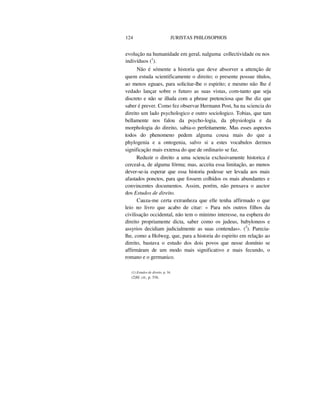 124 JURISTAS PHILOSOPHOS
evolução na humanidade em geral, nalguma collectividade ou nos
indivíduos (1
).
Não é sómente a historia que deve absorver a attenção de
quem estuda scientificamente o direito; o presente possue títulos,
ao menos eguaes, para solicitar-lhe o espirito; e mesmo não lhe é
vedado lançar sobre o futuro as suas vistas, com-tanto que seja
discreto e não se illuda com a phrase pretenciosa que lhe diz que
saber é prever. Como fez observar Hermann Post, ha na sciencia do
direito um lado psychologico e outro sociologico. Tobias, que tam
bellamente nos falou da psycho-logia, da physiologia e da
morphologia do direito, sabia-o perfeitamente. Mas esses aspectos
todos do phenomeno pedem alguma cousa mais do que a
phylogenia e a ontogenia, salvo si a estes vocabulos dermos
significação mais extensa do que de ordinario se faz.
Reduzir o direito a uma sciencia exclusivamente historica é
cerceal-a, de alguma fórma; mas, acceita essa limitação, ao menos
dever-se-ia esperar que essa historia podesse ser levada aos mais
afastados ponctos, para que fossem colhidos os mais abundantes e
convincentes documentos. Assim, porém, não pensava o auctor
dos Estudos de direito.
Cauza-me certa extranheza que elle tenha affirmado o que
leio no livro que acabo de citar: « Para nós outros filhos da
civilisação occidental, não tem o minimo interesse, na esphera do
direito propriamente dicta, saber como os judeus, babyloneos e
assyrios decidiam judicialmente as suas contendas». (2
). Parecia-
lhe, como a Holweg, que, para a historia do espirito em relação ao
direito, bastava o estudo dos dois povos que nesse domínio se
affirmáram de um modo mais significativo e mais fecundo, o
romano e o germanico.
(1) Estudos de direito, p. 34.
(2)0/. cit., p. 316.
 