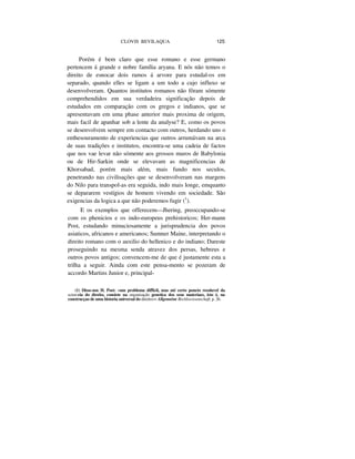 CLOVIS BEVILAQUA 125
Porém é bem claro que esse romano e esse germano
pertencem á grande e nobre família aryana. E nós não temos o
direito de esnocar dois ramos á arvore para estudal-os em
separado, quando elles se ligam a um todo a cujo influxo se
desenvolveram. Quantos institutos romanos não fôram sómente
comprehendidos em sua verdadeira significação depois de
estudados em comparação com os gregos e indianos, que se
apresentavam em uma phase anterior mais proxima de origem,
mais facil de apanhar sob a lente da analyse? E, como os povos
se desenvolvem sempre em contacto com outros, herdando uns o
enthesouramento de experiencias que outros arrumávam na arca
de suas tradições e institutos, encontra-se uma cadeia de factos
que nos vae levar não sómente aos grossos muros de Babylonia
ou de Hir-Sarkin onde se elevavam as magnificencias de
Khorsabad, porém mais além, mais fundo nos seculos,
penetrando nas civilisações que se desenvolveram nas margens
do Nilo para transpol-as era seguida, indo mais longe, emquanto
se depararem vestígios de homem vivendo em sociedade. São
exigencias da logica a que não poderemos fugir (1
).
E os exemplos que offerecem—Jhering, preoccupando-se
com os phenicios e os indo-europeus prehistoricos; Her-mann
Post, estudando minuciosamente a jurisprudencia dos povos
asiaticos, africanos e americanos; Sumner Maine, interpretando o
direito romano com o auxilio do hellenico e do indiano; Dareste
proseguindo na mesma senda atravez dos persas, hebreus e
outros povos antigos; convencem-me de que é justamente esta a
trilha a seguir. Ainda com este pensa-mento se pozeram de
accordo Martins Junior e, principal-
(1) Disse-nos H. Post: «um problema difficil, mas até certo poncto resoluvel da
scien-cia do direito, consiste na organisação genetica dos seus materiaes, isto é, na
construcçao de uma historia universal do direito>> Allgemeine Rechlswissenschaft, p. 26.
 