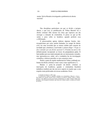 126 JURISTAS PHILOSOPHOS
mente, Sylvio Roméro investigando a prehistoria do direito
nacional.
IV
Das disciplinas particulares em que se divide a jurispru
dencia, a que teve as predilecções de Tobias Barretto foi o
direito criminal. Elle mesmo nos disse que esperava um dia
envergar a clamyde de criminalista. E penso eu que já lhe
sentia o pezo sobre os hombros, quando proferiu essa
a Affirmação.
Á processualista apenas dedicou algumas licções, inte-
ressantíssimas por certo, porém limitadas; no campo do direito
civil, fez uma investida que se tornou celebre pelo caracter de
novidade qne a dominava, escrevendo o curioso artigo— O que se
deve entender por um direito auctoral (1
). O nome era novo e foi
definitivamente incorporado ao lexico da jurisprudencia patria. O
facto jurídico por esse modo nomeado não era inteiramente extranho,
mas apresentava-se, então, sob a verdadeira luz da investigação
scientifica, e deixava perceber os seus caracteres reaes.
Porém a parte do espolio intellectual de Tobias confinada nos
limites do direito criminal, é mais vasta e mais significativa (2
).
Batiam á porta da acropole do direito criminal as
innovações de Lombroso, quando o criminalista brazileiro
trabalhava tambem por dar um novo aspecto ás noções que a este
respeito eram professadas em nossas academias. Essas
(1) Estudos de direito, p. 265 e segs.
(2) Deixou-nos Tobias os seguintes trabalhos era criminalística: Menores e loucos ;
Dos delidos por omissão; Ensaio sobre a tentativa em materia criminal; Sobre a codelin-
quencia e seus effeitos na praxe processual; Commentario ao codigo criminal. Todos esses
lescriptos, com excepção do primeiro, que fórma um volume á parte, se acham nos Estudos
dc direito.
 