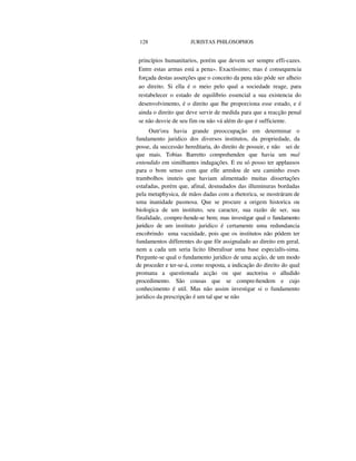 128 JURISTAS PHILOSOPHOS
princípios humanitarios, porém que devem ser sempre effi-cazes.
Entre estas armas está a pena». Exactíssimo; mas é consequencia
forçada destas asserções que o conceito da pena não póde ser alheio
ao direito. Si ella é o meio pelo qual a sociedade reage, para
restabelecer o estado de equilíbrio essencial a sua existencia do
desenvolvimento, é o direito que lhe proporciona esse estado, e é
ainda o direito que deve servir de medida para que a reacção penal
se não desvie de seu fim ou não vá além do que é sufficiente.
Outr'ora havia grande preoccupação em determinar o
fundamento juridico dos diversos institutos, da propriedade, da
posse, da successão hereditaria, do direito de possuir, e não sei de
que mais. Tobias Barretto comprehenden que havia um mal
entendido em similhantes indagações. E eu só posso ter applausos
para o bom senso com que elle arredou de seu caminho esses
trambolhos inuteis que haviam alimentado muitas dissertações
estafadas, porém que, afinal, desnudados das illuminuras bordadas
pela metaphysica, de mãos dadas com a rhetorica, se mostráram de
uma inanidade pasmosa. Que se procure a origem historica ou
biologica de um instituto, seu caracter, sua razão de ser, sua
finalidade, compre-hende-se bem; mas investigar qual o fundamento
juridico de um instituto juridico é certamente uma redundancia
encobrindo uma vacuidade, pois que os institutos não pódem ter
fundamentos differentes do que fôr assignalado ao direito em geral,
nem a cada um seria licito liberalisar uma base especialís-sima.
Pergunte-se qual o fundamento juridico de uma acção, de um modo
de proceder e ter-se-á, como resposta, a indicação do direito do qual
promana a questionada acção ou que auctorisa o alludido
procedimento. São cousas que se compre-hendem e cujo
conhecimento é util. Mas não assim investigar si o fundamento
juridico da prescripção é um tal que se não
 