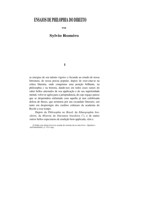 ENSAIOSDEPHILOPHIADODIREITO
POR
Sylvio Roméro
I
as energias de sen talento vigoro» e fecundo ao estudo de nossa
littrratura, de nossa poesia popular, depois de exer-citar-se na
critica litteraria, onde conquistou uma posição brilhante, na
philosophia c na historia, dando-nos em todos esses ramos do
saber bellos attestados de soa applicação e de sua superioridade
mental, volve-se agóra para a jurisprudencia, de cujo regaço parece
que se desprendera enfastiado com aquella já tam celebrisada
defeza de theses, que terminou por um escandalo litterario, um
tanto em desprestigio dos creditos culturaes da academia do
Recife a esse tempo.
Depois da Philosophia no Brasil, da Ethnographia bra-
sileira, da Historia da litteratura brazileira (1
), e de tantos
outros bellos especimens de erudição bem applicada, vêm a
(I) Sobre este ultimo livro tive ocasião de externar me ao meu livro— Epochas e
individualidades. p. 119 e segs.
 