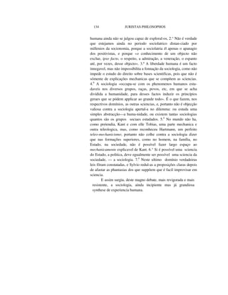 134 JURISTAS PHILOSOPHOS
humana ainda não se julgou capaz de exploral-os, 2.° Não é verdade
que estejamos ainda no periodo sociolatrico distan-ciado por
millenios da socionomia, porque a sociolatria é| apenas o apanagio
dos positivistas, e porque «o conhecimento de um objecto não
exclue, ipso facto, o respeito, a admiração, a veneração, o espanto
até, por vezes, desse objecto». 3.º A liberdade humana é um facto
innegavel, mas não impossibilita a fonnação da sociologia, como não
impede o estudo do direito sobre bases scientificas, pois que não é
sómente de explicações mechanicas que se compõem as sciencias.
4.0
A sociologia «occupa-se com os phenomenos humanos estu-
daveis nos diversos grupos, raças, povos, etc, em que se acha
dividida a humanidade, para desses factos induzir os princípios
geraes que se pódem applicar ao grande todo». É o que fazem, nos
respectivos domínios, as outras sciencias, e, portanto não é objecção
valiosa contra a sociologia apertal-a no dilemma: ou estuda uma
simples abstracção—a huma-nidade, ou existem tantas sociologias
quantos são os grupos sociaes estudados. 5.0
No mundo não ha,
como pretendia, Kant e com elle Tobias, uma parte mechanica e
outra teleologica, mas, como reconheceu Hartmann, um perfeito
teleo-mechanicismo; portanto não colhe contra a sociologia dizer
que nas formações superiores, como no homem, na família, no
Estado, na sociedade, não é possível fazer largo espaço ao
mechanicamente explicavel de Kant. 6.° Si é possível uma sciencia
do Estado, a politica, deve egualmente ser possível uma sciencia da
sociedade, — a sociologia. 7.0
Neste ultimo domínio verdadeiras
leis fôram constatadas, e Sylvio redul-as a proposições claras depois
de afastar as phantasias dos que suppõem que é facil improvisar em
sciencia.
E assim surgiu, deste magno debate, mais revigorada e mais
resistente, a sociologia, ainda incipiente mas já grandiosa
synthese de experiencia humana.
 
