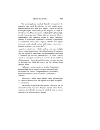 CLOVIS BEVILAQUA 135
Mas a concepção da sociedade depende, forçosamente, da
concepção mais geral do universo, em cujo gremio incom-
mensuravel ella se agita. Pede, pois, a logica a previa affir-mação
de uma philosophia para a orientação das pesquizas no campo da
actividade social. Dispondo de uma erudição philosophica ampla
e solida como as que mais o fôrem entre nós, aproveita Sylvio a
opportunidade para passarem revista as quatro principaes
correntes da pliilosophia: o monismo, o dualismo, o positivismo
e o naturalismo evolucionista. Paginas vibrantes pelo ímpeto
emocional e pelo elevado criterio philosophico escreve-nos o
intrepido sergipano a esse propo-sito ! . . .
Apanha o principio da evolução, analysa-o nas suas multiplas
faces e estuda sua applicação á actividade humana. De passagem,
abre um parenthesis para rebater uma genera-lisação precipitada
e sem bases que nos havia aprensentado o Dr. Fausto Cardoso,
auctor da Concepção monistica do universo. É um modelo de
dialecta cevada e cortez, de que já nos dera um outro specimen
na discussão com Tobias Bar-retto, a que fiz a allusão alguns
períodos acima.
Aplainado o terreno, destaca as creações fundamentaes
da humanidade, que se resumen, segundo sua classificação,
em religião, arte, sciencia (comprehendendo a pliilosophia),
politica (abrangendo a moral e o direito) e, finalmente, a
industria.
Não recuso a minha franca adhesão a essa schematisação
da actividade humana; mas dois reparos me acodem ao espirito,
ao consideral-a.
«A religião, diz Sylvio Roméro, hontem como hoje, não foi
em essencia outra cousa mais do que o peculiar estado d'alma,
deante do desconhecido, do poncto de partida de todas as cousas,
das origens do universo e de seu ulterior
 