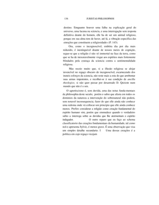 136 JURISTAS PHILOSOPHOS
destino. Emquanto houver uma falha na explicação geral do
universo, uma lacuna na sciencia, e uma interrogação sem resposta
definitiva deante do homem, elle ha de ser um animal religioso,
porque em sua alma tem de haver, até lá, a vibração especifica das
emoções que constituem a religiosidade» (P. 143).
Ora, como o incognoscível, embóra dia por dia mais
reduzido, é inestinguivel deante de nossos meios de cognição,
segue-se que a religião é não só immortal na face da terra, como
que se ha de inexoravelmente visgar aos espíritos mais fortemente
blindados pela couraça da sciencia contra a sentimentalidade
religiosa.
Mas receio muito que, si a illusão religiosa se alojar
invencível no regaço obscuro do incognoscível, escarnecendo dos
inuteis esforços da sciencia, não reste mais a esta do que arrebentar
suas armas impotentes, e recolher-se á sua condição de ancilla
theologice, si não quer passar por desastrado D. Quixote num
mundo que não é o sen.
O agnotiscismo é, sem duvida, uma das notas funda-mentaes
da philosophia deste seculo; porém o sabio que afasta em todos os
dominios da natureza a intervenção do sobrenatural não poderá,
sem notavel inconsequencia, fazer do que elle ainda não conhece
uma redoma onde vá collocar um principio que elle ainda conhece
menos. Prefiro considerar a religião como creação fundamental do
espirito humano sim, porém que emmudece quando o verdadeiro
sabio a interroga sobre as duvidas que lhe atormentam o espirito
indagador. O outro reparo que eu faço ao schema
classificatorio das creações fnndamentaes da humanidade, tal como
nol-o apresenta Sylvio, é menos grave. É uma observação que visa
um simples detalhe secundario. I Uma dessas creações é a
politica em cujo regaço vicejam
 