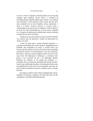 CLOVIS BEVILAQUA 137
a moral e o direito. Tomando a expresão politica em sua mais lata
accepção «para significar, diz-nos Sylvio, o con-juncto da
actividade humana naqnella esphera que constitue a sua conducta
como individuo e como elemento social», parece que não -tel-a-
emos exgottado com as duas disciplinas sociaes aponctadas: a
moral e o direito. Diversas sciencias se exercem sobre a
communidade social que deviam ser indicadas ao lado do direito e
da moral. Por maior elasticidade que se dê aos termos, supponho
eu, o conjuncto de phenomenos estudados pela sciencia economica
se acham fóra da moral e do direito.
Tambem não me acho de pleno accordo com Sylvio Roméro
nos conceitos que elle apresenta a respeito do phe-nomeno do
direito e da moral.
A base da moral, para o emerito pensador brazileiro, é a
consciencia da identidade dos destinos humanos. Schopenhauer havia
lembrado, para fundamento da moral, a piedade innata dos
homens, que elle explicava como um echo inconsciente da unidade
essencial do universo. Um tal fundamento é uma causa efficiente.
Para Sylvio, a força que solicita o appare-cimento da moral é uma
causa final. Tal fundamento é teleologico e, certamente mais
positivo, mais acceitavel do que o do philosopho allemão.
Entretanto um embaraço se me antolha para adoptal-o: é a
constatação dessa consciencia da identidade dos destinos humanos.
E preciso que o philosopho brazileiro, em explanação ulterior, torne
mais apprehensivel, mais claro este seu pensamento, que, aliás, me
parece conter um elemento essencial e verdadeiro para o conceito
da moral.
Em relação ao direito, Sylvio rejeita a definição hoje classica
de Rudolf vou Jhering, e tambem a de Tobias Bar-retto, por não
assignalarem o momento da liberdade humana.
 