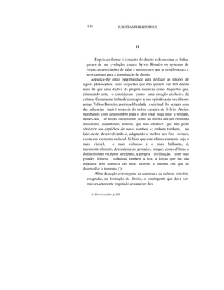 140 JURISTAS PHILOSOPHOS
II
Depois de firmar o conceito do direito e de mostrar as linhas
geraes de sua evolução, encara Sylvio Roméro os systemas de
forças, as associações de idéas e sentimentos que se conglomerara e
se organisam para a constituição do direito.
Apparece-lhe então opportunidade para desfazer as illusões de
alguns philosophos, tanto daquelles que não querem ver 110 direito
mais do que uma dadiva da propria natureza como daquelles que,
eliminando esta, o consideram como uma creação exclusiva da
cultura. Certamente tinha de contrapor a sua opinião a de seu illustre
amigo Tobias Barretto, porém a liberdade espiritual foi sempre uma
das saliencias mais | notaveis do nobre caracter de Sylvio. Assim,
marchando com desassombro para o alvo onde julga estar a verdade,
mostra-nos, de modo conveniente, como no direito «ha um elemento
auto-nomo, espontaneo, natural, que não obedece, que não póde
obedecer aos caprichos de nossa vontade »; embóra tambem, ao
lado deste, desenvolvendo-o, adaptando-o melhor aos fins sociaes,
exista um elemento cultural. Si bem que este ultimo elemento seja o
mais visivel, o mais vultuoso e o mais brilhante, é,
incontestavelmente, dependente do primeiro, porque, como affirma o
distinctissimo escriptor sergipano, a propria civilisação, com suas
grandes feituras, «obedece tambem a leis, a forças qne lhe são
impostas pela natureza do meio externo e interno em que se
desenvolve o homem» (1
).
Além da acção convergente da natureza e da cultura, convém
assignalar, na formação do direito, o contingente que deve ser
mais exactamente imputado ao caracter dos
(1) Ensaios citados, p. 240.
 