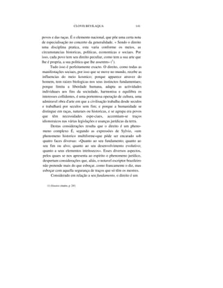 CLOVIS BEVILAQUA 141
povos e das raças. É o elemento nacional, que põe uma certa nota
de especialisação no concerto da generalidade. « Sendo o direito
uma disciplina pratica, esta varia conforme os meios, as
circumstancias historicas, politicas, economicas e sociaes. Por
isso, cada povo tem seu direito peculiar, como tem a sua arte que
lhe é propria, a sua politica que lhe assentm» (1
).
Tudo isso é perfeitamente exacto. O direito, como todas as
manifestações sociaes, por isso que se move no mundo, recebe as
influencias do meio kosmico; porque apparece atravez do
homem, tem raizes biologicas nos seus instinctos fundamentaes;
porque limita a liberdade humana, adapta as actividades
individuaes aos fins da sociedade, harmonisa e equilibra os
interesses collidentes, é uma portentosa operação de cultura, uma
admiravel obra d'arte em que a civilisação trabalha desde seculos
e trabalhará por seculos sem fim; e porque a humanidade se
distingue em raças, naturaes ou historicas, e se agrupa era povos
que têm necessidades espe-ciaes, accentúam-se traços
idionoraicos nas várias legislações e usanças jurídicas da terra.
Destas considerações resulta que o direito é um pheno-
meno complexo É, segundo as expressões de Sylvio, «um
phenomeno historico multiforme»que póde ser encarado sob
quatro faces diversas: «Quanto ao seu fundamento; quanto ao
seu fim ou alvo; quanto ao seu desenvolvimento evolutivo;
quanto a seus elementos intrínsecos». Esses diversos aspectos,
pelos quaes se nos apresenta ao espirito o phenomeno jurídico,
despertam considerações que, aliás, o notavel escriptor brazileiro
não pretende mais do que esboçar, como francamente o diz, mas
esboçar com aquella segurança de traços que só têm os mestres.
Considerado em relação a seu fundamento, o direito é um
(1) Ensaios citados, p. 243.
 