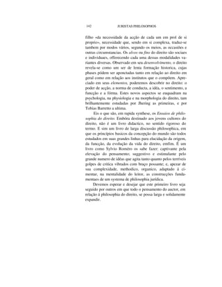 142 JURISTAS PHILOSOPHOS
filho «da necessidade da acção de cada um em prol de si
proprio», necessidade que, sendo em si complexa, traduz-se
tambem por modos vários, segundo os meios, as occasiões e
outras circumstancias. Os alvos ou fins do direito são sociaes
e individuaes, offerecendo cada uma dessas modalidades va-
riantes diversas. Observado em seu desenvolvimento, o direito
revela-se como um ser de lenta formação historica, cujas
phases pódem ser aponctadas tanto em relação ao direito em
geral como em relação aos institutos que o compõem. Apre-
ciado em seus elementos, poderemos descobrir no direito: o
poder de acção, a norma de conducta, a idéa, o sentimento, a
funcção e a fórma. Estes novos aspectos se euquadram na
psychologia, na physiologia e na morphologia do direito, tam
brilhantemente estudadas por Jhering as primeiras, e por
Tobias Barretto a ultima.
Eis o que são, em rapida synthese, os Ensaios de philo-
sophia do direito. Embóra destinado aos jovens cultores do
direito, não é um livro didactico, no sentido rigoroso do
termo. E sim um livro de larga discussão philosophica, em
que os princípios basicos da concepção do mundo são todos
estudados em suas grandes linhas para elucidação da origem,
da funcção, da evolução da vida do direito, emfim. É um
livro como Sylvio Roméro os sabe fazer: captivante pela
elevação do pensamento; suggestivo e estimulante pelo
grande numero de idéas que agita tanto quanto pelos terríveis
golpes de critica vibrados com braço possante; e, apezar de
sua complexidade, methodico, organico, adaptado á ci-
mentar, na mentalidade do leitor, as construcções funda-
mentaes de um systema de philosophia jurídica.
Devemos esperar e desejar que este primeiro livro seja
seguido por outros em que todo o pensamento do auctor, em
relação á philosophia do direito, se possa larga e solidamente
expandir.
 