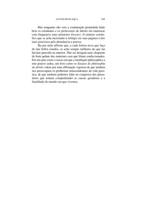 CLOVIS BEVILAQUA 143
Mas emquanto não vem a continuação promettida farão
bem os estudantes e os professores de direito em manusear
com frequencia estes primeiros Ensaios. O minerio scienti-
fico que se acha incrustado a refulgir em suas paginas é dos
mais preciosos pela abundancia e pureza.
Bu por mim affirmo que, a cada leitura nova que faço
de tatu bcllos estudos, os acho sempre melhores do que me
haviam parecido na anterior. Não sei desigual mais eloquente
do bom quilate dos materiaes com que fôram confeccionados.
Em um paiz como o nosso em que a meditação philosophica a
mui poucos seduz, um livro como os Ensaios de philosophia
do direito valem por uma affirmação vigorosa de que tambem
nos preoccupam os problemas transcendentaes da vida gnos-
tica, de que tambem podemos falar no congresso dos pensa-
dores que tentam comprehender as causas geradoras e a
finalidade do mundo em que vivemos.
 