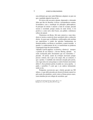 6 JURISTAS PHILOSOPHOS
uma definição que mais tarde Blakstone adoptará, no paiz em
que a equidade adquiriu força de lei.
Os stoicos dão um passo adeante, depurando e roborando
idéas que hão de illuminar vivificar a jurisprudencia romana,
levantando-a com a insuflação de princípios philosophicos.
O principio do direito é anterior a toda lei escripta, precede
mesmo á sociedade, porque emana da razão divina. A lei
positiva é, como nol-o dirá Cicero, um pallido e defeituoso
reflexo da natural.
Penetremos em Roma. Ahi mais ostensiva e mais dura-
doura se mostra a acção da classe sacerdotal sobre a cultura do
direito. Ao passo que, na Hellenia, a piíilosophia cedo arrebata
aos especialistas o estudo das questões fundamentaes da
doutrina jurídica, em Roma os sacerdotes, a quem incumbe a
guarda e o conhecimento da lei, se transformam na poderosa
congregação leiga dos jurisconsultos.
«Quando o jurista apparece na historia, o direito já transpoz
o período de sua infancia », diz-nos Jhering, apoiado na
razão esclarecida pelos documentos que nos transmittiu o '
passado. «O jurista, arauto da evolução necessaria porque
passou o direito, não é que a faz surgir; ella, ao contrario, é
que o produz. A multidão não retrocede arrojada pelo jurista,
este é que entra em scena porque os outros homens necessitam
delle»(I
). Esse primeiro jurista só podia ser, nessa epocha, o
padre, o poutifice (2
), pois que o jus andava intimamente
unido ao fas.
Pomponius assevera-nos que o direito gravado nas XII
taboas, e o que delle precedeu por desenvolvimento natural ou
pela acção dos prudentes, assim como as fórmas proces-suaes,
eram mantidas por um collegio de sacerdotes, que
(1) Jhering, El espiritu del derecho romano. III. P. 7. (a)
Jhering, op. cit., I, p. 339 e seg., III. p. 88 e 95 e segs.
 