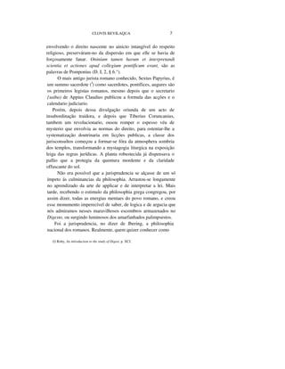 CLOVIS BEVILAQUA 7
envolvendo o direito nascente no ainicto intangível do respeito
religioso, preserváram-no da dispersão em que elle se havia de
forçosamente fanar. Oninium tamen harum et interpretandi
scientia et actiones apud collegium pontificum erant, são as
palavras de Pomponius (D. I, 2, § 6.°).
O mais antigo jurista romano conhecido, Sextus Papyrius, é
um summo sacerdote (I
) como sacerdotes, pontífices, augures são
os primeiros legistas romanos, mesmo depois que o secretario
{saiba) de Appius Claudius publicou a formula das acções e o
calendario judiciario.
Porém, depois dessa divulgação oriunda de um acto de
insubordinação traidora, e depois que Tiberius Coruncanius,
tambem um revolucionario, ousou romper o espesso véu de
mysterio que envolvia as normas do direito, para ostentar-lhe a
systematização doutrinaria em licções publicas, a classe dos
jurisconsultos começou a formar-se fóra da atmosphera sombria
dos templos, transformando a mystagogia liturgica na exposição
leiga das regras jurídicas. A planta robustecida já dispensava o
pallio que a protegia da quentura mordente e da claridade
offuscante do sol.
Não era possível que a jurisprudencia se alçasse de um só
ímpeto ás culminancias da philosophia. Arrastou-se longamente
no aprendizado da arte de applicar e de interpretar a lei. Mais
tarde, recebendo o estimulo da philosophia grega congregou, por
assim dizer, todas as energias mentaes do povo romano, e creou
esse monumento imperecível de saber, de logica e de argucia que
nós admiramos nesses maravilhosos escombros armazenados no
Digesto, ou surgindo luminosos dos amarfanhados palimpsestos.
Foi a jurisprudencia, no dizer de Jhering, a philosophia
nacional dos romanos. Realmente, quem quizer conhecer como
(I) Roby, An inlroduction to the study of Digest, p. XCI.
 
