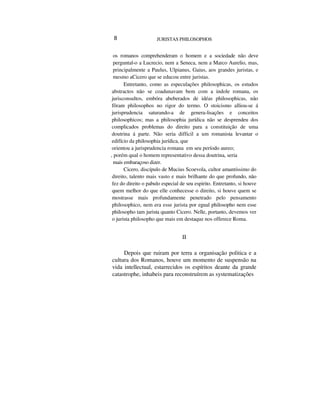 8 JURISTAS PHILOSOPHOS
os romanos comprehenderam o homem e a sociedade não deve
perguntal-o a Lucrecio, nem a Seneca, nem a Marco Aurelio, mas,
principalmente a Paulus, Ulpianus, Gaius, aos grandes juristas, e
mesmo aCicero que se educou entre juristas.
Entretanto, como as especulações philosophicas, os estudos
abstractos não se coadunavam bem com a indole romana, os
jurisconsultos, embóra abeberados de idéas philosophicas, não
fôram philosophos no rigor do termo. O stoicismo alliou-se á
jurisprudencia saturando-a de genera-lisações e conceitos
philosophicos; mas a philosophia jurídica não se desprendeu dos
complicados problemas do direito para a constituição de uma
doutrina á parte. Não seria difficil a um romanista levantar o
edifício da philosophia jurídica, que
orientou a jurisprudencia romana em seu período aureo;
, porém qual o homem representativo dessa doutrina, seria
mais embaraçoso dizer.
Cicero, discípulo de Mucius Scoevola, cultor amantíssimo do
direito, talento mais vasto e mais brilhante do que profundo, não
fez do direito o pabulo especial de seu espirito. Entretanto, si houve
quem melhor do que elle conhecesse o direito, si houve quem se
mostrasse mais profundamente penetrado pelo pensamento
philosophico, nem era esse jurista por egual philosopho nem esse
philosopho tam jurista quanto Cicero. Nelle, portanto, devemos ver
o jurista philosopho que mais em destaque nos offerece Roma.
II
Depois que ruiram por terra a organisação politica e a
cultura dos Romanos, houve um momento de suspensão na
vida intellectual, estarrecidos os espíritos deante da grande
catastrophe, inhabeis para reconstruírem as systematizações
 
