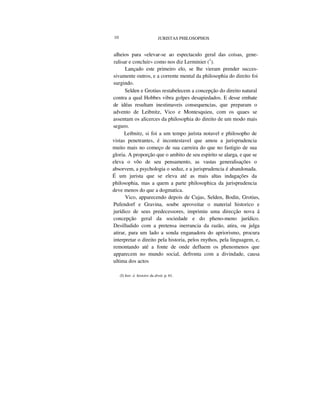 10 JURISTAS PHILOSOPHOS
alheios para «elevar-se ao espectaculo geral das coisas, gene-
ralisar e concluir» como nos diz Lerminier (1
).
Lançado este primeiro elo, se lhe vieram prender succes-
sivamente outros, e a corrente mental da philosophia do direito foi
surgindo.
Selden e Grotius restabelecem a concepção do direito natural
contra a qual Hobbes vibra golpes desapiedados. E desse embate
de idéas resultam inestimaveis consequencias, que preparam o
advento de Leibnitz, Vico e Montesquieu, com os quaes se
assentam os alicerces da philosophia do direito de um modo mais
seguro.
Leibnitz, si foi a um tempo jurista notavel e philosopho de
vistas penetrantes, é incontestavel que amou a jurisprudencia
muito mais no começo de sua carreira do que no fastigio de sua
gloria. A proporção que o ambito de seu espirito se alarga, e que se
eleva o vôo de seu pensamento, as vastas generalisações o
absorvem, a psychologia o seduz, e a jurisprudencia é abandonada.
É um jurista que se eleva até as mais altas indagações da
philosophia, mas a quem a parte philosophica da jurisprudencia
deve menos do que a dogmatica.
Vico, apparecendo depois de Cujas, Selden, Bodin, Grotius,
Pufendorf e Gravina, soube aproveitar o material historico e
jurídico de seus predecessores, imprimiu uma direcção nova á
concepção geral da sociedade e do pheno-meno jurídico.
Desilludido com a pretensa inerrancia da razão, atira, ou julga
atirar, para um lado a sonda enganadora do apriorismo, procura
interpretar o direito pela historia, pelos rnythos, pela linguagem, e,
remontando até a fonte de onde defluem os phenomenos que
apparecem no mundo social, defronta com a divindade, causa
ultima dos actos
(I) Intr. á histoire du droit, p. 61.
 
