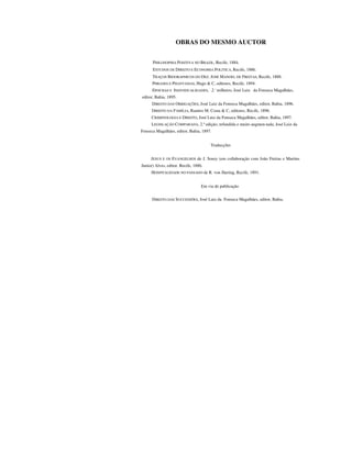 OBRAS DO MESMO AUCTOR
PHILOSOPHIA POSITIVA NO BRAZIL, Recife, 1884.
ESTUDOS DE DIREITO E ECONOMIA POLITICA, Recife, 1886.
TRAÇOS BIOORAPHICOS DO DEZ. JOSÉ MANOEL DE FREITAS, Recife, 1888.
PHRASES E PHANTASIAS, Hugo & C, editores, Recife, 1894.
EPOCHAS E INDIVIDUALIDADES, 2.' milheiro, José Luiz da Fonseca Magalhães,
editor, Bahia, 1895.
DIREITO DAS OBRIGAÇÕES, José Luiz da Fonseca Magalhães, editor, Bahia, 1896.
DIREITO DA FAMÍLIA, Ramiro M. Costa & C, editores, Recife, 1896.
CRIMINOLOGIA E DIREITO, José Luiz da Fonseca Magalhães, editor, Bahia, 1897.
LEGISLAÇÃO COMPARADA, 2.ª edição, refundida e muito augmen-tada, José Luiz da
Fonseca Magalhães, editor, Bahia, 1897.
Traducções
JESUS E OS EVANGELHOS de J. Soury (em collaboração com João Freitas e Martins
Junior) Alves, editor. Recife, 1886.
HOSPITALIDADE NO PASSADO de R. von Jhering, Recife, 1891.
Em via de publicação
DIREITO DAS SUCCESSÕES, José Luiz da Fonseca Magalhães, editor, Bahia.
 