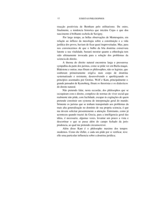 12 JURISTAS PHILOSOPHOS
reacção positivista de Bentham pelo utilitarismo. De outro,
finalmente, a tendencia historica que iniciára Cujas e que deu
nascimento á brilhante eschola de Savigny.
Por largo tempo, as bellas observações de Montesquieu, em
relação ao influxo da mesologia sobre a constituição e a vida
jurídica dos povos, haviam de ficar quasi inaproveitadas. Mas, para
nos convencermos de que o bulbo da bôa doutrina conservara
latente a sua vitalidade, bastará mostrar quanto a ethnologia tem
sido ultimamente invocada para a solução dos problemas da
sciencia do direito.
A theona do direito natural encontrou larga e pressurosa
sympathia da parte dos juristas, como se póde ver em Burla-maqui,
Blakstone e outras; mas fôram os philosophos, não os legistas, que
souberam primeiramente erigil-a num corpo de doutrina
systematizado e resistente, desenvolvendo e aperfeiçoando os
princípios assentados por Grotius. Wolf e Kant, principalmente o
grande pensador de Kcenoberg, fôram os theoristas e os dialecticos
do direito natural.
Não pretendo falar, nesta occasião, dos philosophos que se
occupáram com o direito, complexo de normas do viver social que
realmente não póde, com facilidade, escapar ás cogitações de quem
pretende constituir um systema de interpretação geral do mundo.
Sómente os juristas que se tenham transportado aos problemas da
mais alta generalisação no domínio de sua propria sciencia, é que
me devem solicitar presentemente a attenção. Entretanto, como já
aconteceu quando tractei da Grecia, para a intelligencia geral das
idéas, é necessario, algumas vezes, levantar um pouco a vista e
descortinar o que se passa além do campo fechado da juris-
prudencia, ao qual me pretendo circumscrever.
Além disso Kant é o philosopho maximo dos tempos
modernos. Como diz Zeller, e cada um póde por si verificar, teve
elle uma particular influencia sobre a doutrina jurídica;
 