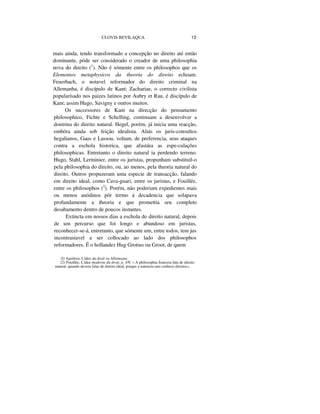 CLOVIS BEVILAQUA 13
mais ainda, tendo transformado a concepção no direito até então
dominante, póde ser considerado o creador de uma philosophia
nova do direito (1
). Não é sómente entre os philosophos que os
Elementos metaphysicos da theoria do direito echoam.
Feuerbach, o notavel reformador do direito criminal na
Allemanha, é discípulo de Kant; Zachariae, o correcto civilista
popularísado nos paizes latinos por Aubry et Rau, é discípulo de
Kant; assim Hugo, Savigny e outros muitos.
Os successores de Kant na direcção do pensamento
philosophico, Fichte e Schelling, continuam a desenvolver a
doutrina do direito natural. Hegel, porém, já inicia uma reacção,
embóra ainda sob feição idealista. Aliás os juris-consultos
hegalianos, Gaus e Lassou, voltam, de preferencia, seus ataques
contra a eschola historica, que afastára as espe-culações
philosophicas. Entretanto o direito natural ia perdendo terreno.
Hugo, Stahl, Lerminier, entre os juristas, propunham substituil-o
pela philosophia do direito, ou, ao menos, pela theoria natural do
direito. Outros propuzeram uma especie de transacção, falando
em direito ideal, como Cava-guari, entre os juristas, e Fouillée,
entre os philosophos (2
). Porém, não poderiam expedientes mais
ou menos anódinos pôr termo á decadencia que solapava
profundamente a theoria e que promettia seu completo
desabamento dentro de poucos instantes.
Extincta em nossos dias a eschola do direito natural, depois
de um percurso que foi longo e abundoso em juristas,
reconhecer-se-á, entretanto, que sómente um, entre todos, tem jus
incontrastavel a ser collocado ao lado dos philosophos
reformadores. É o hollandez Hug Grotius ou Groot, de quem
(I) Aguilera, L'idee du droit eu Allemague.
(2) Fouillée, L'idee moderne du droit, p. 3/9; « A philosophia francesa fala de direito
natural, quando devera falar de direito ideal, porque a natureza nao conhece direitos»,
 