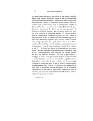 16 JURISTAS PHILOSOPHOS
para seguil-o atravez de phases successivas até suas ultimas expansões
floraes. Siuão tivessem feito timbre em pôr de lado toda a philosophia
como conturbadora do pensamento e nociva á clareza e á segurança que
deve ambicionar o jurista na formulação de seus conceitos, teriam os
sectarios desta doutrina tirado todas as consequencias contidas no
dynamismo historico, no conceito da evolução. Teriam notado que o
dynamismo na historia do direito era um caso particular do
dynamismo na historia humana, e que este deveria ser, por seu turno,
um caso particular do dynamismo kosmico (I
), que as variações
jurídicas presuppunham condições differentes de vida, tendencias
ethnicas diversas, acções do ambiente, força de resistencia psychica ou
plasticidade obediente á adaptação; que si o direito é filho do homem
como a lingua por meio da qual expressa elle as suas idéas e
emoções, o homem é filho do sólo que habita, e a terra pertence a um
systema vastis- simo de outros mundos que com ella giram em torno
do sol. E, de degrau em degrau, de observação em observação,
teriam lançado as grandes linhas da philosophia evolucionista, como
se acha syuthetizada nesse livro magistral de Spencer, que traz
por titulo Os primeiros princípios. Mas não os preoc-cupava a
concepção do mundo, e sim apenas o facto jurídico, seu apparecimento
e suas transformações successivas em caminho do aperfeiçoamento.
Bastava-lhes a convicção de que o direito não é uma creação
voluntaria do homem, que nasce no seio de um povo espontaneamente,
inconscientemente como a lingua e os costumes, dos quaes elle faz
parte, aliás. A reacção em prol da philosophia não se fez esperar.
Ergueram-se Gans, em nome do hegelianismo, e Ahrens, em nome do
krausismo, cada qual mais confiante na superioridade de sua intuição.
Um procurava mostrar, no direito, o
(1) Vanni, op.cit.
 