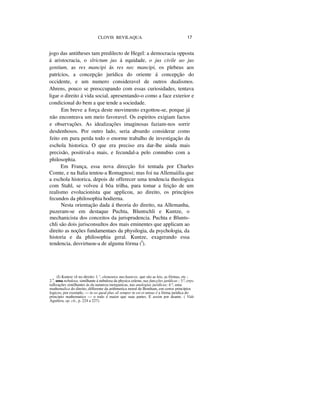 CLOVIS BEVILAQUA 17
jogo das antitheses tam predilecto de Hegel: a democracia opposta
á aristocracia, o slrictum jus á equidade, o jus civile ao jus
gentium, as res mancipi ás res nec mancipi, os plebeus aos
patrícios, a concepção jurídica do oriente á concepção do
occidente, e um numero consideravel de outros dualismos.
Ahrens, pouco se preoccupando com essas curiosidades, tentava
ligar o direito á vida social, apresentando-o como a face exterior e
condicional do bem a que tende a sociedade.
Em breve a força deste movimento exgottou-se, porque já
não encontrava um meio favoravel. Os espiritos exigiam factos
e observações. As idealizações imaginosas faziam-nos sorrir
desdenhosos. Por outro lado, seria absurdo considerar como
feito em pura perda todo o enorme trabalho de investigação da
eschola historica. O que era preciso era dar-lhe ainda mais
precisão, positival-a mais, e fecundal-a pelo connubio com a
philosophia.
Em França, essa nova direcção foi tentada por Charles
Comte, e na Italia tentou-a Romagnosi; mas foi na Allemaiilia que
a eschola historica, depois de offerecer uma tendencia theologica
com Stahl, se volveu á bôa trilha, para tomar a feição de um
realismo evolucionista que applicou, ao direito, os princípios
fecundos da philosophia hodierna.
Nesta orientação dada á theoria do direito, na Allemanha,
puzeram-se em destaque Puchta, Bluntschli e Kuntze, o
mechanicista dos conceitos da jurisprudencia. Puchta e Blunts-
chli são dois jurisconsultos dos mais eminentes que applicam ao
direito as noções fundamentaes da physilogia, da psychologia, da
historia e da philosophia geral. Kuntze, exagerando essa
tendencia, desvirtuou-a de alguma fórma (I
).
(I) Kuntze vê no direito: 1.°, elementos mechanicos. que são as leis, as fórmas, etc ;
2.0
, uma nebulosa, similhante á nebulosa da physica celeste, nas funcções jurídicas ; 3.º, crys-
tallizações similhantes ás da natureza inorganicas, nas analogias jurídicas; 4.º, uma
mathemalica do direito, differente da arithmetica moral de Bentham, em certos princípios
logicos; por exemplo, — in eo quod plus sil semper in est et minus é a fórma juridica do
principio mathematico — o todo é maior que suas partes. E assim por deante. ( Vide
Aguilera, op. cit., p. 224 a 227).
 