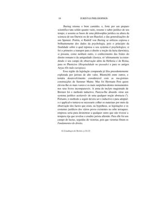 18 JURISTAS PHILOSOPHOS
Jhering retoma o bom caminho, e, forte por um preparo
scientifico tatu solido quanto vasto, resume o saber jurídico de seu
tempo, e assenta as bases de uma philosophia jurídica na altura da
sciencia de um Darwin ou de um Haeckel, e das generalisações de
um Speneer. Porém, si Rudolf von Jhering se utilizou copiosa e
brilhantemente dos dados da psychologia, pois o principio da
finalidade sobre o qual repousa o seu systema é psychologico, si
foi o primeiro a transpor para o direito a noção da lucta darwinica,
si possuiu, como nenhum outro, o conhecimento das fontes do
direito romano e da antiguidade classica, só 'ultimamente ia exten-
dendo o seu campo de observação além da Hellenia e de Roma,
para os Phenicios (Hospitalidade no passado) e para os antigos
Aryas (Os indo-europeus).
Essa região da legislação comparada já fôra precedentemente
explorada por juristas de alto valor, Bluntschli entre outros, e
tomára desenvolvimento consideravel com as ma-gistraes
construcções de Summer Maine. Mas foi Hermann Post quem
elevou-lhe os mais vastos e os mais surprehen-dentes monumentos
nos seus livros incomparaveis. A arma do inclyto magistrado de
Bremen foi o methodo inductivo. Parecia-lhe absurdo «tirar um
systema jurídico aceitavel» de uma qualquer noção abstracta (I
).
Portanto, o methodo a seguir devera ser o inductivo e para adoptal-
o e applical-o tornava-se necessario colher os materiaes por meio da
observação dos factos que eram, na hypothese, as legislações e os
costumes jurídicos dos vários povos existentes no orbe terraqueo.
empreza seria para desnortear a qualquer outro que não tivesse a
tempera rija que revelou o erudito jurista allemão. Para elle foi um
campo de luctas, seguidas de victorias, pois que victorias fôram os
Fundamentos do direito,
(I) Grundlagen des Rechets, p. II e I2.
 
