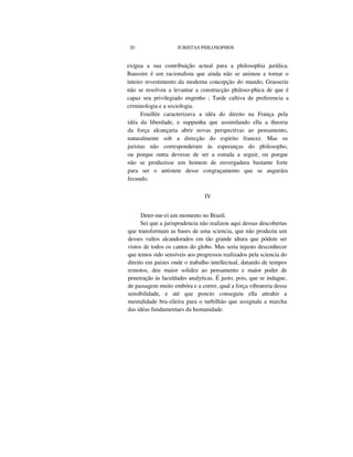 20 JURISTAS PHILOSOPHOS
exígua a sua contribuição actual para a philosophia jurídica.
Baussire é um racionalista que ainda não se animou a tornar o
inteiro revestimento da moderna concepção do mundo; Grasserie
não se resolveu a levantar a construcção philoso-phica de que é
capaz seu privilegiado engenho ; Tarde cultiva de preferencia a
criminologia e a sociologia.
Fouillée caracterizava a idéa do direito na França pela
idéa da liberdade, e suppunha que assimilando ella a theoria
da força alcançaria abrir novas perspectivas ao pensamento,
naturalmente sob a direcção do espirito francez. Mas os
juristas não corresponderam ás esperanças do philosopho,
ou porque outra devesse de ser a estrada a seguir, ou porque
não se produzisse um homem de envergadura bastante forte
para ser o antistete desse congraçamento que se augurára
fecundo.
IV
Deter-me-ei um momento no Brazil.
Sei que a jurisprudencia não realizou aqui dessas descobertas
que transformam as bases de uma sciencia, que não produziu um
desses vultos alcandorados em tão grande altura que pódem ser
vistos de todos os cantos do globo. Mas seria injusto desconhecer
que temos sido sensíveis aos progressos realizados pela sciencia do
direito em paizes onde o trabalho intellectual, datando de tempos
remotos, deu maior solidez ao pensamento e maior poder de
penetração ás faculdades analyticas. É justo, pois, que se indague,
de passagem muito embóra e a correr, qual a força vibratoria dessa
sensibilidade, e até que poncto conseguiu ella attrahir a
mentalidade bra-zileira para o turbilhão que assignala a marcha
das idéas fundamentaes da humanidade.
 