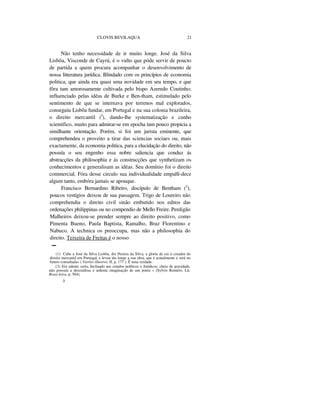 CLOVIS BEVILAQUA 21
Não tenho necessidade de ir muito longe. José da Silva
Lisbôa, Visconde de Cayrú, é o vulto que póde servir de poucto
de partida a quem procura acompanhar o desenvolvimento de
nossa litteratura jurídica. Blindado com os princípios de economia
politica, que ainda era quasi uma novidade em seu tempo, e que
fôra tam amorosamente cultivada pelo bispo Azeredo Coutinho;
influenciado pelas idéas de Burke e Ben-tham, estimulado pelo
sentimento de que se internava por terrenos mal explorados,
conseguiu Lisbôa fundar, em Portugal e na sua colonia brazileira,
o direito mercantil (I
), dando-lhe systematização e cunho
scientifico, muito para admirar-se em epocha tam pouco propicia a
similhante orientação. Porém, si foi um jurista eminente, que
comprehendeu o proveito a tirar das sciencias sociaes ou, mais
exactamente, da economia politica, para a elucidação do direito, não
possuía o seu engenho essa nobre saliencia que conduz ás
abstracções da philosophia e ás construcções que synthetizam os
conhecimentos e generalisam as idéas. Seu domínio foi o direito
commercial. Fóra desse circulo sua individualidade empalli-dece
algum tanto, embóra jamais se apouque.
Francisco Bernardino Ribeiro, discípulo de Bentham (2
),
poucos vestígios deixou de sua passagem. Trigo de Loureiro não
comprehendia o direito civil sinão embutido nos editos das
ordenações philippinas ou no compendio de Mello Freire. Perdigão
Malheiros deixou-se prender sempre ao direito positivo, como
Pimenta Bueno, Paula Baptista, Ramalho, Braz Florentino e
Nabuco. A technica os preoccupa, mas não a philosophia do
direito. Teixeira de Freitas é o nosso
-
(1) Cabe a José da Silva Lisbôa, diz Pereira da Silva, a gloria de ser o creador do
direito mercantil em Portugal, e levou tão longe a sua obra, que é actualmente e será no
futuro consultada» ( Varões illustres, II, p. 177 ). Ê uma verdade.
{2) Era talento serio, Inclinado aos estudos políticos e Juridicos; cheio de gravidade,
não possuía a descuidosa e ardente imaginação de um poeta » (Sylvio Roméro, Lit.
Brasi-leira, p. 504).
3
 