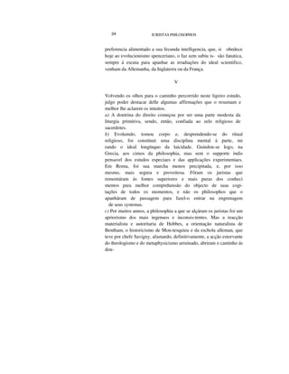 24 JURISTAS PHILOSOPHOS
preferencia alimentado a sua fecunda intelligencia, que, si obedece
hoje ao evolucionismo spenceriano, o faz sem subiu is- são fanatica,
sempre á escuta para apanhar as irradiações do ideal scientifico,
venham da Allemanha, da Inglaterra ou da França.
V
Volvendo os olhos para o caminho percorrido neste ligeiro estudo,
julgo poder destacar delle algumas affirmações que o resumam e
melhor lhe aclarem os intuitos.
a) A doutrina do direito começou por ser uma parte modesta da
liturgia primitiva, sendo, então, confiada ao zelo religioso de
sacerdotes.
b) Evoluindo, tomou corpo e, desprendendo-se do ritual
religioso, foi constituir uma disciplina mental á parte, mi
rando o ideal longínquo da laicidade. Guindou-se logo, na
Grecia, aos cimos da philosophia, mas sem o supporte indis
pensavel dos estudos especiaes e das applicações experimentaes.
Em Roma, foi sua marcha menos precipitada, e, por isso
mesmo, mais segura e proveitosa. Fôram os juristas que
remontáram ás fontes superiores e mais puras dos conheci
mentos para melhor comprehensão do objecto de suas cogi-
tações de todos os momentos, e não os philosophos que o
apanháram de passagem para fazel-o entrar na engrenagem
de seus systemas.
c) Por muitos annos, a philosophia a que se alçáram os juristas foi um
apriorismo dos mais ingenuos e inconsis-tentes. Mas a reacção
materialista e autoritaria de Hobbes, a orientação naturalista de
Bentham, o historicismo de Mon-tesquieu e da eschola alleman, que
teve por chefe Savigny, afastando, definitivamente, a acção estorvante
do theologismo e do metaphysicismo arruinado, abriram o caminho ás
dou-
 