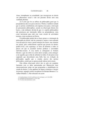 CLOVISBEVILAQUA 25
trinas, triumphantes na actualidade, que enxergavam no direito
um phenomeno social e não um presente divino nem uma
realidade absoluta.
d) É certo que foi ao influxo da philosophia geral que !a
jurisprudencia deu esse passo decisivo. Porém, é tambem verdade
que os juristas contribuíram com alguma coisa para a renovação
do pensamento philosophico, assente na observação directa dos
factos; e não tenhamos duvida de que si o espirito philosophíco
não penetrasse por intermedio delles na jurisprudencia, seria
como inexistente para todo este vasto circulo de actividades
mentaes, como aconteceu na Grecia.
Um philosopho poderá dar as bases geraes e a orientação da
philosophia do direito, não ha contestal-o; muitos o tem realisado
com elevação de vistas e genial intuição dos factos; mas sómente
um jurista, pelo conhecimento especial que possue do direito,
poderá levar, com segurança, as luzes da doutrina a todos os
plexos em que se acasalam normas jurídicas e actividades
individuo-sociaes. A essa tarefa se entregaram os homens
illustres a que me refiro no correr deste escripto, como entregar-
se-ão aquelles que os hão de substituir no labor. E não penso errar
suppondo que descortinará uma bella face da evolução da
philosophia aquelle que a estudar atravez dos juristas
philosophos, estudo que eu apenas poude indicar neste ensaio.
Esta ultima observação talvez não se ache em completa
harmonia com as idéas apresentadas por Manouvrier num
interessantissimo artigo em que programma a rehabilitação do
estudo do direito (') com applauso de alguns scientistas e mesmo
de juristas, segundo verifico em phrases de Dorado Montero (2
) e
Arthur Orlando (3
). Não reluctarei em acom-
(1) L'authropologie et le droit, na Revue int. de sociologie, ns. 4 e 5 de 1894,
(2) Problemas de derecho penal, I. p. 191 e segs.
(3) O crime como phenomeno social,
 