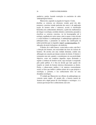 26 JURISTAS PHILOSOPHOS
panhal-os, porém, fazendo restricções ás conclusões do sabio
anthropologista francez.
Manouvrier, seguindo as pegadas de Augusto Comte,
distribue as sciencias em abstractas (estudo geral dos phe-
nomenos), concretas (estudo particular dos seres), e de applicação
(acção do homem sobre a natureza); acceita a| classificação
hierarchica dos conhecimentos abstractos, a partir das mathematicas
até chegar á sociologia, excluída sómente a astronomia; passando a
classificar as sciencias concretas, vai da kosmographia até á
zoologia, esgalhada em varios ramos, entre os quaes o mais elevado
e o mais frondoso é a anthropologia. A anthropologia applicada é a
anthropote-chnia, e justamente no numero das ramificações da
anthro-potechnia que se enquadra o direito, ao lado da politica, da
educação, da moral, da hygiene e da medicina,
O direito, diz o sabio francez, «como todas as artes, cujo fim é
a direcção dos homens, tem necessidade das luzes da sciencia do
homem». De envolta com uma verdade elementar, contém esta
affirmação um conceito por demais restricto do direito. O direito é
certamente uma arte, quando o consideramos em sua positividade
objectiva, como um complexo daquellas regras destinadas a
regular a conducta do homem social, cuja execução é assegurada
pelo poder publico. E é fóra de duvida que tudo quanto diz
respeito ao estudo do homem interessa directamente ao direito.
Porém, o pheno-meno jurídico é de natureza essencialmente
social; as luzes que melhor o pódem aclarar são as que projecta a
sociologia; e, portanto, o seu conhecimento deve ser uma
disciplina sociologica.
Ê verdade que Manouvrier nos offerece da anthropologia um
conceito muito amplo: «É, propõe elle, a historia natural do
homem sob o duplo poncto de vista biologico e sociologico ; é a
sciencia que tem por fim o conhecimento, tam com-
 
