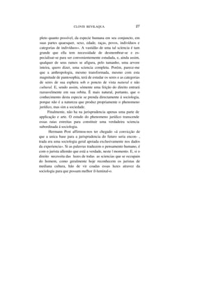 CLOVIS BEVILAQUA 27
pleto quanto possível, da especie humana em seu conjuncto, em
suas partes quaesquer, sexo, edade, raças, povos, indivíduos e
categorias de indivíduos». A vastidão de uma tal scíencia é tam
grande que ella tem necessidade de desmembrar-se e es-
pecialisar-se para ser convenientemente estudada, e, ainda assim,
qualquer de seus ramos se afigura, pelo tamanho, uma arvore
inteira, quero dizer, uma sciencia completa. Porém, parece-me
que a anthropologia, mesmo transformada, mesmo com esta
magnitude de pantosophia, terá de estudar os seres e as categorias
de seres de sua esphera sob o poncto de vista natural e não
cultural. E, sendo assim, sómente uma feição do direito entrará
razoavelmente em sua orbita. È mais natural, portanto, que o
conhecimento desta especie se prenda directamente á sociologia,
porque não é a natureza que produz propriamente o phenomeno
jurídico, mas sim a sociedade.
Finalmente, não ha na jurisprudencia apenas uma parte de
applicação e arte. O estudo do phenomeno jurídico transcende
essas raias estreitas para constituir uma verdadeira sciencia
subordinada á sociologia.
Hermann Post affirmou-nos ter chegado «á convicção de
que a unica base para a jurisprudencia do futuro seria encon- ,
trada era uma sociologia geral apoiada exclusivamente nos dados
da experiencia». Si as palavras traduzem o pensamento humano, é
com o jurista allemão que está a verdade, neste | momento. E, si o
direito necessita das luzes de todas as sciencias que se occupain
do homem, como geralmente hoje reconhecem os juristas de
mediana cultura, hão de vir coadas essas luzes atravez da
sociologia para que possam melhor il-luminal-o.
 
