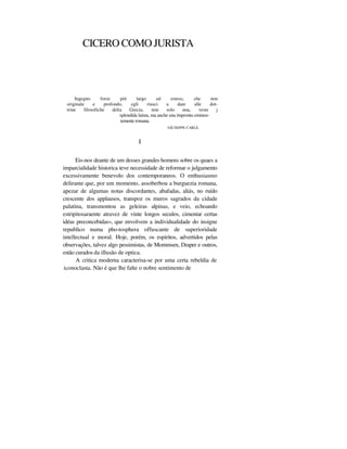 CICERO COMO JURISTA
Ingegno forze piú largo ed esteso, che non
originale e profondo, egli riusci a dare alle dot-
trine filosofiche delia Grecia, non solo una, veste j
splendida latina, ma anche una itnpronta eminen-
temente romana.
GIUSEPPE CARLE.
I
Eis-nos deante de um desses grandes homens sobre os quaes a
imparcialidade historica teve necessidade de reformar o julgamento
excessivamente benevolo dos contemporaneos. O enthusiasmo
delirante que, por um momento, assoberbou a burguezia romana,
apezar de algumas notas discordantes, abafadas, aliás, no ruído
crescente dos applausos, transpoz os muros sagrados da cidade
palatina, transmontou as geleiras alpinas, e veio, echoando
estripitosaraente atravez de vinte longos seculos, cimentar certas
idéas preconcebidas», que envolvem a individualidade do insigne
republico numa pho-tosphera offuscante de superioridade
intellectual e moral. Hoje, porém, os espiritos, advertidos pelas
observações, talvez algo pessimistas, de Mommsen, Draper e outros,
estão curados da illusão de optica.
A critica moderna caracterisa-se por uma certa rebeldia de
iconoclasta. Não é que lhe falte o nobre sentimento de
 