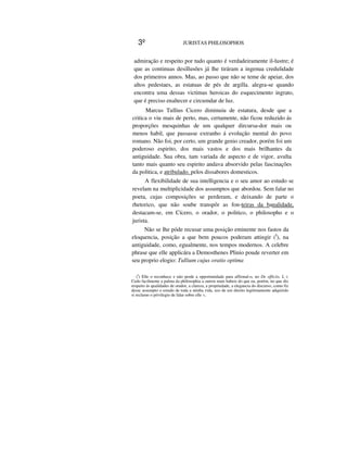3º JURISTAS PHILOSOPHOS
admiração e respeito por tudo quanto é verdadeiramente il-lustre; é
que as continuas desillusões já lhe tiráram a ingenua credulidade
dos primeiros annos. Mas, ao passo que não se teme de apeiar, dos
altos pedestaes, as estatuas de pés de argilla. alegra-se quando
encontra uma dessas victimas heroicas do esquecimento ingrato,
que é preciso enaltecer e circumdar de luz.
Marcus Tullius Cicero diminuiu de estatura, desde que a
critica o viu mais de perto, mas, certamente, não ficou reduzido ás
proporções mesquinhas de um qualquer dircursa-dor mais ou
menos habil, que passasse extranho á evolução mental do povo
romano. Não foi, por certo, um grande genio creador, porém foi um
poderoso espirito, dos mais vastos e dos mais brilhantes da
antiguidade. Sua obra, tam variada de aspecto e de vigor, avulta
tanto mais quanto seu espirito andava absorvido pelas fascinações
da politica, e atribulado. pelos dissabores domesticos.
A flexibilidade de sua intelligencia e o seu amor ao estudo se
revelam na multiplicidade dos assumptos que abordou. Sem falar no
poeta, cujas composições se perderam, e deixando de parte o
rhetorico, que não soube transpôr as fon-teiras da banalidade,
destacam-se, em Cícero, o orador, o politico, o philosopho e o
jurista.
Não se lhe póde recusar uma posição eminente nos fastos da
eloquencia, posição a que bem poucos poderam attingir (I
), na
antiguidade, como, egualmente, nos tempos modernos. A celebre
phrase que elle applicára a Demosthenes Plinio poude reverter em
seu proprio elogio: Tullium cujus oratio optima
(I
) Elle o reconhece e não perde a opportunidade para affirmal-o, no De officiis, I, I:
Cedo facilmente a palma da philosophia a outros mais habeis do que eu, porém, no que diz
respeito ás qualidades de orador, a clareza, a propriedade, a elegancia do discurso, como fiz
desse assumpto o estudo de toda a minha vida, uso de uni direito legitimamente adquirido
si reclamo o privilegio de falar sobre elle »,
 