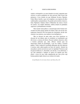 32 JURISTAS PHILOSOPHOS
espirito, restringindo-se ao puro domínio da moral, impotente para
resolver os graves problemas da vida universal. Mas Cicero não
pertenceu a essa eschola em que brilharam Se-neca, Epicteto,
Catão, Marco Aurelio, e que veio completar a sua empreza de alliar
á philosophia a jurisprudencia. Os grandes jurisconsultos classicos,
Gaio, Papiniano, Ulpiano, Paulo e Modestino são stoicos. Cicero
foi ecletico, um simples dilettante, embóra dotado de qualidades
superiores e profundamente instruído.
Para resumir numa phrase a caracterisação deste homem tam
versado nas letras gregas quanto nas latinas, direi com um de seus
traductores francezes:«Foi um homem de conciliação, devido não
sómente á sua natureza, mas tambem á sua intelligencia ».
Mas eu deixarei de parte todas essas faces luminosas ou
obscuras de seu talento, para só considerar as contribuições que
elle trouxe a sciencia do direito. Passarei tambem silencioso sobre
o homem particular que, aliás, offerece materia para um
interessante estudo de psychologia, e que nos explica o homem
publico. Todos conhecem a profunda admiração que elle tinha por
si mesmo, todos sabem quanto era fraco de caracter. Antonio em
uma phrase caustica invectivou-o por ter repudiado Terencia ao pé
da qual envelhecera (I
), allu-dindo, sem duvida, á sua submissão, á
sua vida sedentaria e tambem ao motivo do repudio que fôra,
afinal, a troca de uma velha empobrecida por uma joven cuja
fortuna poderia impôr silencio aos credores do orador.
(I) Apud Plutarcho, Vies des hommes illustres, trad. Pierron, III. p. 610.
 