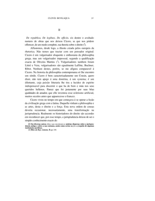 CLOVIS BEVILAQUA 33
II
De republica, De legibuw, De officiis, eis dentre o avultado
numero de obras que nos deixou Cícero, as que nos pódem
offerecer, de um modo completo, sua theoria sobre o direito (I
).
Affastemos, desde logo, a illusão creada pelos ouropeis da
rhetorica. Não temos que tractar com um pensador original.
Cicero é um vulgarisador eloquente e enthusiasta da philosophia
grega, mas um vulgarisador impessoal, segundo a qualificação
exacta de Oliveira Martins (2
). Vulgarisadores tambem foram
Littré e Vera, vulgarisadores são egualmente Laffitte, Buchner,
Ribot. Nenhum destes, porém, se me afigura comparavel á
Cicero. Na historia da philosophia contemporanea só lhe encontro
um símile. Cicero é bem caracterisadamente um Cousin, quero
dizer, não tem apego á uma doutrina, á um systema; é um
dilettante, cuja paixão litteraria lhe tira a lucidez de espirito
indispensavel para discernir o que ha de bom e máu nos seus
queridos hellenos. Parece que foi justamente por suas bôas
qualidades de amador, que elle inventou esse ecletismo artificial,
muitos seculos antes que apparecesse o francez.
Cicero viveu no tempo em que começava á se operar a fusão
da civilisação grega com a latina. Daquella vinham a philosophia e
as artes, desta o direito e a força. Esta nova ordem de cousas
deveria occasionar, necessariamente, uma transformação na
jurisprudencia. Realmente os historiadores do direito são accordes
em reconhecer que, por esse tempo, a jurisprudencia deixou de ser o
simples conhecimento exacto do
(I) Em diversas outras obras suas encontram-se noticias dispersas sobre a jurispru-
dencia antiga e sobre a sua coetanea, assim como certas noções a respeito de algumas
instituições jurídicas.
(2 )Hist. da Rep. romana, II, p- 246.
 