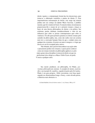 34 JURISTAS PHILOSOPHOS
direito vigente e a interpretação formal das leis decemviraes, para
tornar-se a elaboração scientifica e pratica do direito (I
). Esta
importantíssima transmutação do direito, este surgir daj sciencia
jurídica tem seu começo em Quinto Mucio Sccevola, o pontífice
maximo, que foi o mestre de Cicero. O concurso destas circumstancias
proporcionou-lhe o ensejo de ser o primeiro romano a lançar as
bases de uma theoria philosophica do direito e da politica. Seu
ecletismo, porém, diminuiu consideravelmente o valor de sua
influencia quer sobre os juristas contemporaneos quer sobre os
vindouros. Foi elle quem primeiro penetrou no direito romano pelo
caminho da philo-sophia, mas, como não soube crear um systema
nem teve a convicção bastante firme de que a verdade estava em
qualquer dos existentes, foi posto um tanto á margem, e o logar que
devera ser seu foi occupado pelos stoicos.
Não obstante, não é possível desconhecer sua acção sobre
o pensamento jurídico dos romanos; e quem quizer conhecer
como um romano instruido em philosophia applicava os prin-
cipios geraes dessa disciplina á sciencia do direito em que era
profissional, deve dirigir-se a Marco Tullio Cicero, de prefe-
V rencia a qualquer outro.
III
Seu mestre predilecto, em philosophia, foi Platão, gra-
vissimus philosophorum omnium. A exemplo do mestre, escreveu
elle o seu tractado De republica, seguido de perto pelo De legibus.
Platão é um guia perigoso. -Nelle coexistiram, com força egual,
segundo nos demonstráram Lange e Soury, a mais elevada poesia,
a dialectica mais abstracta e a
(I) Guido Padelletti, Storia del diritto romano, 2.» ed., Fireuze, 1886, p. 417.
 