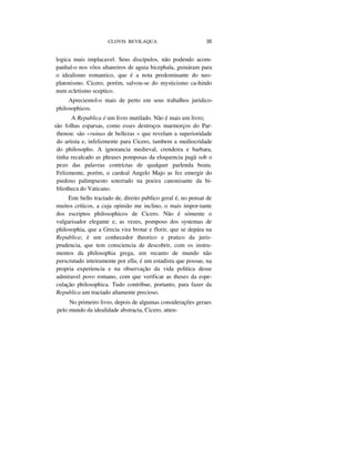 CLOVIS BEVILAQUA 35
logica mais implacavel. Seus discípulos, não podendo acom-
panhal-o nos vôos altaneiros de aguia bicephala, guináram para
o idealismo romantico, que é a nota predominante do neo-
platonismo. Cicero, porém, salvou-se do mysticismo ca-hindo
num ecletismo sceptico.
Apreciemol-o mais de perto em seus trabalhos juridico-
philosophicos.
A Republica é um livro mutilado. Não é mais um livro;
são folhas esparsas, como esses destroços marmorços do Par-
thenou: são «ruinas de bellezas » que revelam a superioridade
do artista e, infelizmente para Cicero, tambem a mediocridade
do philosopho. A ignorancia medieval, crendeira e barbara,
tinha recalcado as phrases pomposas da eloquencia pagã sob o
pezo das palavras contrictas de qualquer parlenda beata.
Felizmente, porém, o cardeal Angelo Majo as fez emergir do
piedoso palimpsesto soterrado na poeira canonisante da bi-
bliotheca do Vaticano.
Este bello tractado de, direito publico geral é, no pensar de
muitos críticos, a cuja opinião me inclino, o mais impor-tante
dos escriptos philosophicos de Cicero. Não é sómente o
vulgarisador elegante e, as vezes, pomposo dos systemas de
philosophia, que a Grecia vira brotar e florir, que se depára na
Republica; é um conhecedor theorico e pratico da juris-
prudencia, que tem consciencia de descobrir, com os instru-
mentos da philosophia grega, um recanto de mundo não
perscrutado inteiramente por ella; é um estadista que possue, na
propria experiencia e na observação da vida politica desse
admiravel povo romano, com que verificar as theses da espe-
culação philosophica. Tudo contribue, portanto, para fazer da
Republica um tractado altamente precioso.
No primeiro livro, depois de algumas considerações geraes
pelo mundo da idealidade abstracta, Cicero, atten-
 