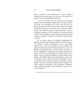 36 JURISTAS PHILOSOPHOS
dendo ao pedido de seus interlocutores (1
), passa a expôr os
princípios de uma politica mais real, mais viva, mais pratica. Isto
equivale a dizer: deixou Platão por Aristoteles.
E certo, sem duvida, que sua experiencia dos negocios
publicos lhe dá uma posição vantajosa para se occupar da theoria
do Estado e da constituição de seu páiz, como elle nol-o diz;
porém, apezar de tudo, não se arrisca a ficar de todo só em campo.
É tambem certo que, para o senso pratico de um romano, a politica
offerece mais attractivos do que os estudos abstractos em que se
avantajáram os gregos, e Cicero considera o seu estudo um acto de
virtude, um dever imperioso ; porém julga, ao mesmo tempo, que
arrimado ao bordão de Aristoteles ou de Polybio cumprirá melhor
esse dever.
Bis, em poucas palavras, os princípios fundamentaes da
politica ciceroneana: que sobretudo impelle o homem á reunir-se
em sociedade é menos sua fraqueza do que a neces-sidade
imperiosa de se achar na convivencia de seus simi-lhantes. Sua
natureza impõe-lhe essa norma irrecusavel (Rep., liv. I, cap. 25).
Reunida a sociedade humana, e fixada sobre um territorio seu,
torna-se indispensavel a organisação de um poder supremo que a
dirija e governe. Este governo póde ser exercido ou por um só
homem, ou por um grupo privilegiado, ou pela multidão inteira.
Quando a auctoridade soberana está concentrada nas mãos de um
só individuo, temos a fórma governativa denominada—realeza
{regem illum umim vocamus et regnum ejus reipublicce statum).
Quando o governo é exercido por alguns homens escolhidos, dá-
se-lhe o nome de aristocratico (civitas optimatium). Finalmente,
existe a democracia, quando o povo soberano go-verna-se por si
{civitas popularis).
(1) Quare, si placel, deduc oralionem Luam de saclo ad hac cilima (De rep., I, cap. 21).
 