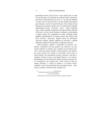 4o
JURISTAS PHILOSOPHOS
guinentador terrível. Cicero não era o mais proprio para se medir
com tal adversario. O restaurador da academia fuzilava argumeutos
que feriam e deslumbravam como raios, e o sal-vador da republica
(1
) pouco mais fez, para desvial-os, do que modelar bôas phrases
que resumiam a moral de sua pre-ferencia, e limar tiradas de uma
eloquencia correctíssima, porém, que se esvahiam deante daquella
argumentação cerrada, invencível, nunca dantes suspeitada,
nunca depois egualada. Imaginemos uma figura esbelta e delicada
de hel-leno, com um sorriso finamente zombeteiro, achincalhando
o espirito mazorra dos compatriotas de Catão, estatelados deante
daquelle transbordamento de energia mental. Que podiam elles
fazer? Ouviam e pasmavam. Aquellas alturas do pensamento
causavam vertigens; aquellas subtilezas de raciocínio, e aquellas
affirmações audaciosas faziam perder a compostura senatorial.
Dizia Carneades, segundo o testemunho de Lactancio: «Os
homens constituíram leis para garantir seus interesses, leis que
variam conforme os costumes, que se alteram cm um mesmo povo
com o correr dos tempos: portanto o direito natural é uma chimera
(jus autem naturale esse nullum) (2
). Os homens, assim como os
outros animaes, são forçosamente levados á procurar o que lhes é
vantajoso. Si todos os povos, cujo imperio floresce, si os romanos,
principalmente, que são senhores do mundo, quizessem ser justos, isto
é, si restituíssem o que tomaram dos outros, teriam de voltar ás
cabanas primitivas, e vegetar na pobreza e na miseria. Nestas
condições, os povos não possuiriam mais um palmo de terra, á não
serem os arcadios e athenienses que, temendo, sem
(I) .................................................... Roma parentem,
Roma pairem patria Ciceronem libera dixil.
JUVENAL, Satyra VIII, 243..
(2) Nihil justum esse natura, já dissera antes Epicuro, segundo refere Seneca.
 