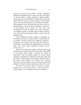 CLOVIS BEVILAQUA 41
duvida, este grande acto de justiça, no futuro, imagináram
pretender que brotáram da terra, como certos ratos que surgem
do sólo nos campos. A justiça, continuava o sophista, proliibe-
nos de matarmos o nosso similhante, de lançarmos a mão do que
é alheio. Que faria o justo, si, em ura naufragio, visse um homem
mais fraco do que elle apoderar-se de uma taboa de salvação ?
Não empolgaria a taboa, não subiria para ella, afim de salvar-se,
principalmente no caso de não haver testemunhas, no alto mar?
Si fôr prudente, fal-o-á, porque, de outro modo, terá
forçosamente de morrer. Si preferir morrer a fazer violencia á
seu similhante, pautará sua conducta pelos dictames da justiça,
mas será um insensato por querer poupar a vida de outro em
prejuízo da sua».
Assim continuava Carneades, segundo o testemunho de
seus proprios adversarios, aos quaes devemos o conhecimento de
sua doutrina. Lactancio declara seus argumentos capciosos e
envenenados, mas confessa que Cicero não poude refutal-os,
«porque deixou sem solução certas difficuldades que elle parecia
evitar como outras tantas armadilhas»—tanquam foveam
prcetergressus est.
Realmente, si procurarmos apanhar a cadeia da argumentação
refutatoria que Cicero põe na bocca de Lelio, achal-a-emos partida
ou mal atada, mesmo dando o desconto das lacunas do
manuscripto. Aliás de Carneades tambem nos restam sómente
fragmentos, e fragmentos de traducção por adversarios. Seja como
fôr, Cicero não chega menos convictamente á conclusão de que «a
bôa razão é uma verdadeira lei, conforme com a natureza,
immutavel eterna, que chama o homem á pratica do bem por suas
injuncções e o afasta do mal por suas ameaças» (Rep., III, cap. 22).
No quarto livro, Cicero estuda os costumes; no quinto
occupa-se com as normas do governo e com os deveres dos
homens políticos; mas os fragmentos salvos da devastação do
 