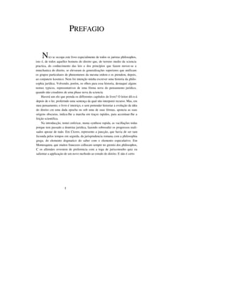 PREFAGIO
NÃO se occupa este livro especialmente de todos os juristas philosophos,
isto é, de todos aquelles homens do direito que, do terreno medio da sciencia
practica, do conhecimento das leis e dos princípios que fazem mover-se a
mnechanica do direito, se elevaram ás generalisações superiores que unificam
os grupos particulares de phenomenos da mesma ordem e os prendem, depois,
ao conjuncto kosmico. Nem foi intenção minha escrever uma historia da philo-
sophia jurídica. Volvendo, porém, os olhos para essa historia, destaquei alguns
nomes typicos, representativos de uma fórma nova do pensamento jurídico,
quando não creadores de uma phase nova da sciencia.
Haverá um elo que prenda os differentes capítulos do livro? O leitor dil-o-á
depois de o ler, proferindo uma sentença da qual não interporei recurso. Mas, em
meu pensamento, o livro é inteiriço, e sem pretender historiar a evolução da idéa
do direito cm uma dada epocha ou sob uma de suas fórmas, aponcta as suas
origens obscuras, indica-lhe a marcha em traços rapidos, para accentuar-lhe a
feição scientifica.
Na introducção, tentei enfeixar, numa synthese rapida, as vacillações todas
porque tem passado a doutrina juridica, fazendo sobresahir os progressos reali-
sados apezar de tudo. Em Cícero, represento a juncção, que havia de ser tam
fecunda pelos tempos em seguida, da jurisprudencia romana com a philosophia
grega, do elemento dogmatico do saber com o elemento especulativo. Em
Montesquieu, que muitos francezes collocam sempre no gremio dos philosophos,
C os allemães revestem de preferencia com a toga de jurisconsulto quiz eu
salientar a applicação de um novo mcthodo ao estudo do direito. E não é certo
I
 